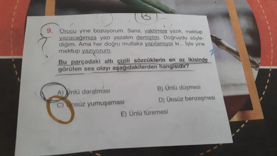 9.
Orucu yine bozuyorum. Sana, vaktimize yazık, mektup
yazacağımıza yazı yazalım demiştim. Doğruydu söyle-
diğim. Ama her doğru mutlaka yapılamıyor ki... İşte yine
mektup yazıyorum.
Bu parçadaki altı çizili sözcüklerin en az ikisinde
görülen ses olayı aşağ