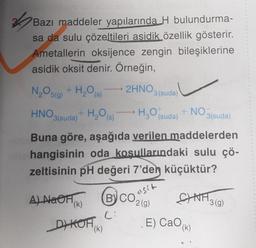 4
Bazı maddeler yapılarında H bulundurma-
sa da sulu çözeltileri asidik özellik gösterir.
Ametallerin oksijence zengin bileşiklerine
asidik oksit denir. Örneğin,
2HNO3(suda)
N₂O5(g)
+ H₂O (s)
H₂O (suda)
+NO₂ 3(suda)
HNO3(suda)
Buna göre, aşağıda verilen maddelerden
hangisinin oda koşullarındaki sulu çö-
zeltisinin pH değeri 7'den küçüktür?
+ H₂O(s)
A) NaOH(K)
(B) CO₂(g)
2
C:
DYKOF(K)
asit
SINA
E) CaO (k)
¹3(g)