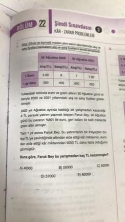 22 Şimdi Sınavdasın
BOLUM 22
KAR-ZARAR PROBLEMLER
Bigt Döviz ve kymetli maden alım satim injerterinde,
satış fiyattan barkalann aliş ve seks fiyations tema k
1 Euro
1 gr Altin
30 Ağustos 2020
Alig(TL) Sets(TL) Alg(TL) STL)
7
5,90
A) 40000
400
600
Yukandaki tabloda euro ve gram altinin 30 Ağustos günü it
banyla 2020 ve 2021 yillanındaki alış ve satış fiyattan göste
D) 57000
0
7.30
2020 yil Ağustos ayında kaldığı bir yarışmadan kazandığı
ATL parayla yatırım yapmak isteyen Faruk Bey, 30 Ağustos
günü bu paranın %801 ile euro, geri kalanı ile belli miktarda
gram altın almıştır.
Tam 1 yıl sonra Faruk Bey, bu yatırımlarını bir ihtiyaçtan do
lay TL'ye çevirdiğinde altindan elde etti kár miktannin, euro-
dan elde ettiği kar miktarından 5000 TL daha fazla olduğunu
görmüştür.
Buna göre, Faruk Bey bu yarışmadan kaç TL kazanmıştır?
B) 50000
E) 60000
C) 55000
3