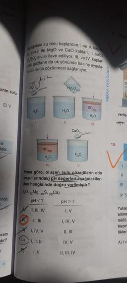 sinin sulu
E) V
ik
Fletir.
inda
wram
stir?
✓
50
i su dolu kaplardan 1. ve V. kapla-
Aşağıdaki
H.SO, SIVISI ilave ediliyor. III. ve IV. kaplar-
ra sırası ile MgO ve CaO katıları, II. kaba
daki gazların da ok yönünde basınç uygula-
narak suda çözünmesi sağlanıyor.
MgO
D)
H₂O
H₂SO4)
H₂O
11
cao
NH3(9)
H₂O
IV
V
Buna göre, oluşan sulu çözeltilerin oda
koşullarındaki pH değerleri aşağıdakiler-
den hangisinde doğru verilmiştir?
(60, 12Mg. 16S, 20 Ca)
pH <7
II, III, IV
II, III
I, IV, V
I, II, III
I, V
pH > 7
I, V
I, IV, V
II, III
IV, V
II, III, IV
SO2(g)
H₂O
III
H₂O
MİRAY YAYINLAR
10.
verile
||
IV S
Yukar
biline
mülü,
hazırl
likler
A) I v-