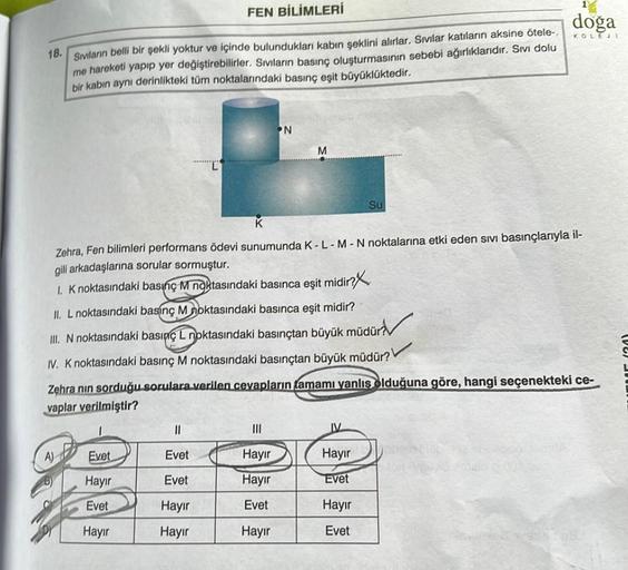 18.
Sıvıların belli bir şekli yoktur ve içinde bulundukları kabın şeklini alırlar. Sıvılar katıların aksine ötele-,
me hareketi yapıp yer değiştirebilirler. Sıvıların basınç oluşturmasının sebebi ağırlıklarıdır. Sıvı dolu
bir kabın aynı derinlikteki tüm no