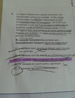 6.
(1) Değerli hikâyecimizin vakitsiz ölümünden beri
aksatılmadan veriliyor bu armağan. (II) Bu, hikâye
dalında kalem oynatan tüm hikâyecilerin en fazla
amaçladıkları saygın bir armağandır. (III) Daha aylar
öncesinden o yılki Sait Faik Armağanı'nı kimin alacağı
büyük bir merak ve heyecan konusu olurdu. (IV) Bu
armağanın ilkine layık görülmüş bir yazar olarak bu güzel
duyguyu çok iyi bilirim. (V) Daha sonraki yıllarda beni de
seçiciler kuruluna aldılar.
Bu parçada numaralanmış cümleler için
aşağıdakilerden hangisini söylemek doğru olur?
polimat
A) cümlede basit, türemis ve birleşik yapılı sözcüğe
yer verilmiştir.
BH. cumlede isim-fiil, sifat-fiil ve zarf-fiil kullanılmıştır
C) III. cümlede etken ve geçişsiz fiile yer verilmişti
DYTV. cümlede bir yazım yanlışı yapılmıştır.
E) V. cümlede ilgi zamiri kullamtmiştir.