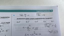 i aşağıdakiler-
C) {1, log35)
3}
5 = 5
bi
4.
Inx
4
021
3/Inx-
denkleminin kökler çarpımı aşağıdakilerden hangisidir?
A) e4
B) e³
= 0
a-a
La
J
Logaritmik Denklemler - II
Fax = a
C) e²
-O
3=0
~;)
D) e
E) 1
²√√loge +² = 4
loge = 64