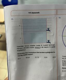 11.
X
X
TYT/Matematik
03
C) 7,5
2735
H
R
Yukarıdaki havuzu boşaltan özdeş iki musluk verilmiştir.
Havuzun dibindeki musluk, tamamını tek başına 10 saatte
boşaltabiliyor.
Havuz dolu iken muslukların ikisi beraber açıldığında ha-
vuz kaç saatte boşalır?
A) 5
B) 6,5
D) 8
E) 9
13.
Yukar
ayrı fa
B fakü
fakülte
öğreti
Buna
A) 210