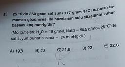 8.
25 °C'de 360 gram saf suda 117 gram NaCl tuzunun ta-
mamen çözünmesi ile hazırlanan sulu çözeltinin buhar
basıncı kaç mmHg'dir?
(Mol kütleleri: H₂O = 18 g/mol, NaCl = 58,5 g/mol, 25 °C'de
saf suyun buhar basıncı = 24 mmHg'dir.)
A) 19,8
B) 20
C) 21,8
D) 22
E) 22,8