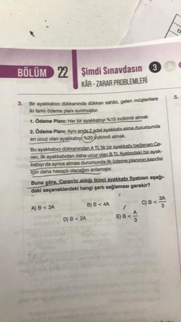 BÖLÜM 22
22 Şimdi Sınavdasın
KÂR - ZARAR PROBLEMLERİ
3. Bir ayakkabıcı dükkanında dükkan sahibi, gelen müşterilere
iki farklı ödeme planı sunmuştur.
1. Ödeme Plani: Her bir ayakkabıyı %15 indirimli almak
2. Ödeme Planı: Aynı anda 2 adet ayakkabı alma durumunda
en ucuz olan ayakkabıyı %20 indirimli almak.
Bu ayakkabıcı dükkanından A TL Tik bir ayakkabı beğenen.Ce-
ren, ilk ayakkabıdan daha ucuz olan BTL fiyatındaki bir ayak-
kabıyı da ayrıca alması durumunda ilk ödeme planının kendisi
için daha hesaplı olacağını anlamıştır.
A) B <3A
Buna göre. Ceren'in aldığı ikinci ayakkabı fiyatının aşağı-
daki seçeneklerdeki hangi şartı sağlaması gerekir?
3
D) B < 2A
B) B < 4A
E) B<
A3
C) B<
3A
D
5.