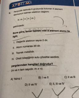 9.
AFOIEMI
Periyodik tabloda A grubunda bulunan X element
atomunun katman elektron dağılımı
x:m)n)n)m)
şeklindedir.
Buna göre, temel haldeki nötr X element atomu ile
ilgili;
1. Değerlik elektron sayısı 2 dir.
II. Atom numarası 20 dir.
III. Toprak metalidir.
IV. Oksit bileşiğinin sulu çözeltisi asidiktir.
yargılarından hangileri doğrudur?
(m ve n tam sayıdır. m = n)
A) Yalnız I
D) II ve IV
B) I ve II
E) II, III ve IV
C) II ve III