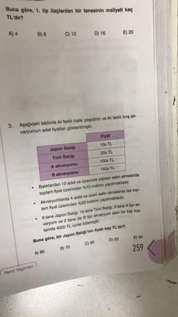 Buna göre, 1. tip ilaçlardan bir tanesinin maliyeti kaç
TL'dir?
A) 4
B) 8
Yanıt Yayınları
C) 12 D) 16
3. Aşağıdaki tabloda iki farklı balık çeşidinin ve iki farklı boş ak-
varyumun adet fiyatları gösterilmiştir.
Japon Balığı
Türk Balığı
A akvaryumu
B akvaryumu
A) 80
Balıklardan 10 adet ve üzerinde yapılan satın almalarda
toplam fiyat üzerinden %10 indirim yapılmaktadır.
Akvaryumlarda 4 adet ve üzeri satın almalarda ise top-
lam fiyat üzerinden %20 indirim yapılmaktadır.
Fiyat
10x TL
20x TL
100x TL
150x TL
6 tane Japon Balığı, 15 tane Türk Balığı, 3 tane A tipi ak-
varyum ve 2 tane de B tipi akvaryum alan bir kişi top-
lamda 4020 TL ücret ödemiştir.
E) 20
Buna göre, bir Japon Balığı'nın fiyatı kaç TL'dir?
B) 70
C) 60
D) 50
E) 40
259