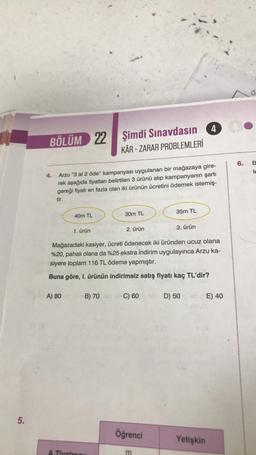 5.
BÖLÜM 22
22
4.
Arzu "3 al 2 öde" kampanyası uygulanan bir mağazaya gire-
rek aşağıda fiyatları belirtilen 3 ürünü alıp kampanyanın şartı
gereği fiyatı en fazla olan iki ürünün ücretini ödemek istemiş-
tir.
40m TL
A) 80
1. ürün
Şimdi Sınavdasın
KÂR-ZARAR PROBLEMLERİ
30m TL
A Tiyatrosu
2. ürün
B) 70 sid C) 60
Mağazadaki kasiyer, ücreti ödenecek iki üründen ucuz olana
%20, pahalı olana da %25 ekstra indirim uygulayınca Arzu ka-
siyere toplam 116 TL ödeme yapmıştır.
Buna göre, I. ürünün indirimsiz satış fiyatı kaç TL'dir?
Öğrenci
35m TL
m
3. ürün
4
D) 50
Yetişkin
E) 40
6. B
ole