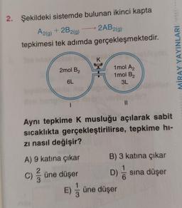 2. Şekildeki sistemde bulunan ikinci kapta
A2(g) + 2B2(g)
tepkimesi tek adımda
2mol B2
6L
1
2AB2(g)
A) 9 katına çıkar
C) / üne düşer
gerçekleşmektedir.
K
1mol A2
1mol B2
3L
Aynı tepkime K musluğu açılarak sabit
sıcaklıkta gerçekleştirilirse, tepkime hi-
zı nasıl değişir?
||
B) 3 katına çıkar
D) / s sına düşer
E) - üne düşer
/
MİRAY YAYINLARI