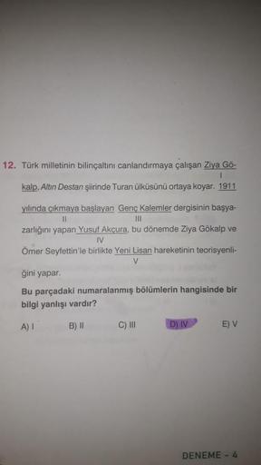 12. Türk milletinin bilinçaltını canlandırmaya çalışan Ziya Gö-
I
kalp, Altın Destan şiirinde Turan ülküsünü ortaya koyar. 1911
yılında çıkmaya başlayan Genç Kalemler dergisinin başya-
||
|||
zarlığını yapan Yusuf Akçura, bu dönemde Ziya Gökalp ve
IV
Ömer 