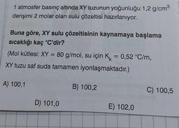 1 atmosfer basınç altında XY tuzunun yoğunluğu 1,2 g/cm³
derişimi 2 molar olan sulu çözeltisi hazırlanıyor.
Buna göre, XY sulu çözeltisinin kaynamaya başlama
sıcaklığı kaç °C'dir?
(Mol kütlesi: XY = 80 g/mol, su için K = 0,52 °C/m,
XY tuzu saf suda tamamen iyonlaşmaktadır.)
A) 100,1
D) 101,0
B) 100,2
E) 102,0
C) 100,5