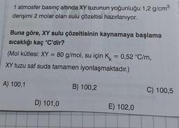 1 atmosfer basınç altında XY tuzunun yoğunluğu 1,2 g/cm³
derişimi 2 molar olan sulu çözeltisi hazırlanıyor.
Buna göre, XY sulu çözeltisinin kaynamaya başlama
sıcaklığı kaç °C'dir?
(Mol kütlesi: XY = 80 g/mol, su için K = 0,52 °C/m,
XY tuzu saf suda tamamen iyonlaşmaktadır.)
A) 100,1
D) 101,0
B) 100,2
E) 102,0
C) 100,5