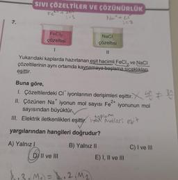 7.
SIVI ÇÖZELTİLER VE ÇÖZÜNÜRLÜK
Fe +201
1:3
FeCl2
çözeltisi
NaCl
çözeltisi
||
Yukarıdaki kaplarda hazırlanan eşit hacimli FeCl₂ ve NaCl
çözeltilerinin aynı ortamda kaynamaya başlama sıcaklıklan
eşittir.
Not+ Cr
1=2
Buna göre,
1. Çözeltilerdeki CI¯ iyonlarının derişimleri eşittir. 30
2+
II. Çözünen Na iyonun mol sayısı Fe iyonunun mol
sayısından büyüktür
III. Elektrik iletkenlikleri eşittir.
yargılarından hangileri doğrudur?
A) Yalnız I
B) Yalnız II
DY II ve III
4.3, M₁ = 4.2 M₂
toplam
Molleri eşit
E) I, II ve III
C) I ve III