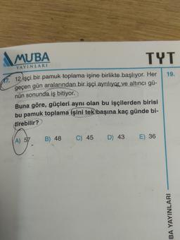 MUBA
YAYINLARI
12 işçi bir pamuk toplama işine birlikte başlıyor. Her
geçen gün aralarından bir işçi ayrılıyor ve altıncı gü-
nün sonunda iş bitiyor.
Buna göre, güçleri aynı olan bu işçilerden birisi
bu pamuk toplama işini tek başına kaç günde bi-
tirebilir?
A) 57
B) 48
C) 45
TYT
D) 43
E) 36
19.
BA YAYINLARI