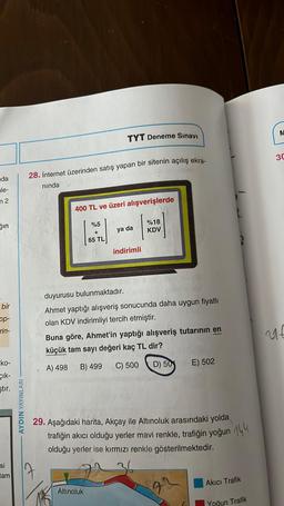 da
le-
m 2
ğın
bir
op-
rin-
ko-
çık-
ştır.
si
tam
AYDIN YAYINLARI
28. İnternet üzerinden satış yapan bir sitenin açılış ekra-
nında
TYT Deneme Sınavı
7
400 TL ve üzeri alışverişlerde
%5
A
+
65 TL
ya da
indirimli
Altınoluk
%18
KDV
duyurusu bulunmaktadır.
Ahmet yaptığı alışveriş sonucunda daha uygun fiyatlı
olan KDV indirimliyi tercih etmiştir.
Buna göre, Ahmet'in yaptığı alışveriş tutarının en
küçük tam sayı değeri kaç TL dir?
A) 498 B) 499
C) 500 D) 50
29. Aşağıdaki harita, Akçay ile Altınoluk arasındaki yolda
trafiğin akıcı olduğu yerler mavi renkle, trafiğin yoğun 144
olduğu yerler ise kırmızı renkle gösterilmektedir.
E) 502
22
Akıcı Trafik
Yoğun Trafik
M
30
ut