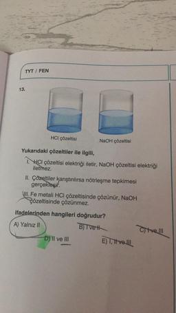 TYT / FEN
13.
HCI çözeltisi
NaOH çözeltisi
Yukarıdaki çözeltiler ile ilgili,
I. HCI çözeltisi elektriği iletir, NaOH çözeltisi elektriği
iletmez.
II. Çözeltiler karıştırılırsa nötrleşme tepkimesi
gerçekleşir.
VIII. Fe metali HCl çözeltisinde çözünür, NaOH
çözeltisinde çözünmez.
ifadelerinden hangileri doğrudur?
A) Yalnız II
B) T ve H
D) II ve III
E) I, velll
Cive Ill