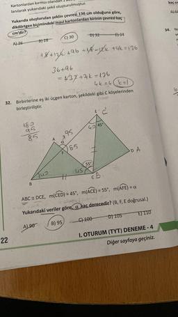 Kartonlardan kırmızı oland
lanılarak yukarıdaki şekil oluşturulmuştur.
22
Yukarıda oluşturulan şeklin çevresi 136 cm olduğuna göre,
dikdörtgen biçimindeki mavi kartonlardan birinin çevresi kaç
cm'dir?
32.
A) 26
180
95
85
B
B) 28
AL90
18+12% +
Jus
C) 30
Birbirlerine eş iki üçgen karton, şekildeki gibi C köşelerinden
birleştiriliştir.
A
36+96
= 437+4k = 136
α
F
196 +1/6-1²k +4k = 136
B) 95
95
H
-D) 32
185
us
55°
E) 34
46=4k=1
42/45°
E' C
C) 100
CB
ABC DCE, m(CED) = 45°, m(ACE) = 55°, m(AFE) = a
Yukarıdaki veriler göre, a kaç derecedir? (B, F, E doğrusal.)
DA
D) 105
E) 110
I. OTURUM (TYT) DENEME - 4
Diğer sayfaya geçiniz.
kaç cm
A) 64
34. Ye
VE
n
9