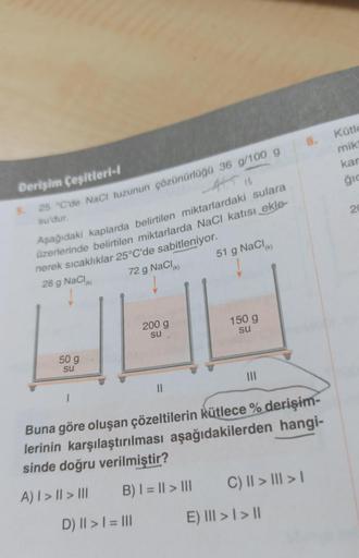 Derişim Çeşitleri-l
445 16
25 °C'de NaCl tuzunun çözünürlüğü 36 g/100 g
su'dur.
5.
Aşağıdaki kaplarda belirtilen miktarlardaki sulara
üzerlerinde belirtilen miktarlarda NaCl katısı ekle-
nerek sıcaklıklar 25°C'de sabitleniyor.
28 g NaCl(K)
72 g NaCl (k)
50