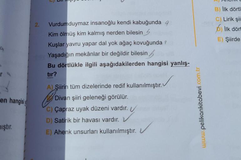 en hangisi
iştir.
2.
Vurdumduymaz insanoğlu kendi kabuğunda q
Kim ölmüş kim kalmış nerden bilesin
Kuşlar yavru yapar dal yok ağaç kovuğunda ?
Yaşadığın mekânlar bir değildir bilesin
Bu dörtlükle ilgili aşağıdakilerden hangisi yanlış-
tır?
✓
A) Şiirin tüm d