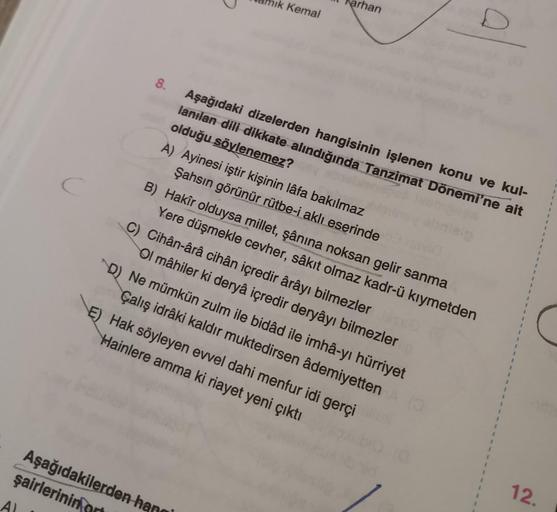 8.
amık Kemal
Aşağıdakilerden ha
şairlerinin
arhan
Aşağıdaki dizelerden hangisinin işlenen konu ve kul-
lanılan dili dikkate alındığında Tanzimat Dönemi'ne ait
olduğu söylenemez?
A) Ayinesi iştir kişinin lâfa bakılmaz
Şahsın görünür rütbe-i aklı eserinde
B