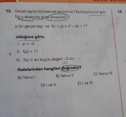 13. Gerçel sayılar kümesinde tanımlı bir f fonksiyonunun gra-
fiği y eksenine göre simetriktir.
p bir gerçel sayı ve f(x + p) = x² - 6x +11
olduğuna göre,
1. p = -3
II. f(p) = 11
III. f(x) in en küçük değeri -3 tür.
ifadelerinden hangileri doğrudur?
A) Yalnız I
B) Yalnız II
576
D) I ve II
E) I ve III
C) Yalnız III
15. m