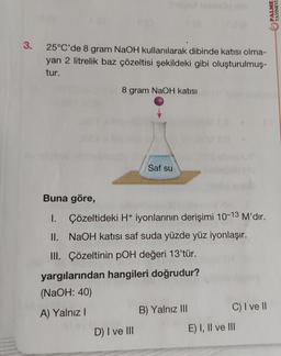 3. 25°C'de 8 gram NaOH kullanılarak dibinde katısı olma-
yan 2 litrelik baz çözeltisi şekildeki gibi oluşturulmuş-
tur.
8 gram NaOH katısı
Saf su
Buna göre,
1.
Çözeltideki H+ iyonlarının derişimi 10-13 M'dır.
II. NaOH katısı saf suda yüzde yüz iyonlaşır.
III. Çözeltinin pOH değeri 13'tür.
yargılarından hangileri doğrudur?
(NaOH: 40)
A) Yalnız I
D) I ve III
B) Yalnız III
C) I ve II
E) I, II ve III
PALME
YAYINEVİ