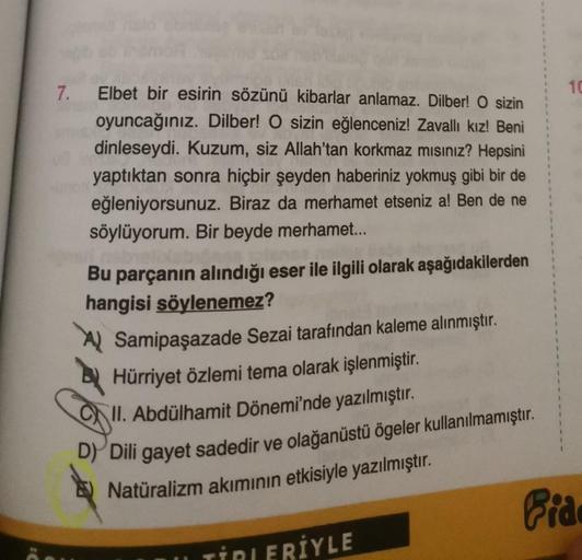 7. Elbet bir esirin sözünü kibarlar anlamaz. Dilber! O sizin
oyuncağınız. Dilber! O sizin eğlenceniz! Zavallı kız! Beni
dinleseydi. Kuzum, siz Allah'tan korkmaz mısınız? Hepsini
yaptıktan sonra hiçbir şeyden haberiniz yokmuş gibi bir de
eğleniyorsunuz. Bir