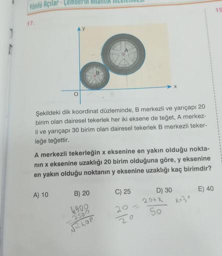 1
Yönlü Açılar-
17.
Şekildeki dik koordinat düzleminde, B merkezli ve yarıçapı 20
birim olan dairesel tekerlek her iki eksene de teğet, A merkez-
li ve yarıçapı 30 birim olan dairesel tekerlek B merkezli teker-
leğe teğettir.
A merkezli tekerleğin x ekseni