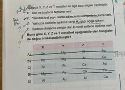 2 Aşağıda X, Y, Z ve T metalleri ile ilgili bazı bilgiler verilmiştir.
Auto
X: Asit ve bazlarla tepkime verir.
PE
2
Y: Yalnızca kral suyu olarak adlandırılan karışımla tepkime verir.
Z: Yalnızca asitlerle tepkime verip H, gazı açığa çıkarır.
T: Sadece oksijence zengin olan kuvvetli asitlerle tepkime verir.
Buna göre X, Y, Z ve T metalleri aşağıdakilerden hangisin-
de doğru örneklendirilmiştir?
A)
B)
C)
B
E)
X
Zo
Po
Zn
Mg
Al
Y
Mg
Mg
Pt
Au
Au
Z
Al
AL
Ca
Ca
Al
T
Aa
Cu
Ag
Fe
Ca
5.
OPR