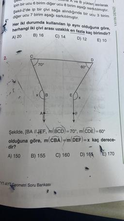 2.
A ve B yükleri/asılarak
ipin bir ucu 6 birim diğer ucu 8 birim aşağı sarkıtılmıştır.
Şekil-2'de ip bir çivi sağa alındığında bir ucu 3 birim
diğer ucu 7 birim aşağı sarkıtılmıştır.
Her iki durumda kullanılan ip aynı olduğuna göre,
herhangi iki çivi arası uzaklık en fazla kaç birimdir?
B) 16
A) 20
C) 14
D) 12
E) 10
70°
X
A
B
YT-AYT Geometri Soru Bankası
E
C) 160
F
60°
X
D
Şekilde, [BA //EF, m(BCD)=70°, m(CDE) = 60°
olduğuna göre, m(CBA) m(DEF)=x kaç derece-
dir?
A) 150 B) 155
1
YAYIN DENİZİ
D) 165
E) 170