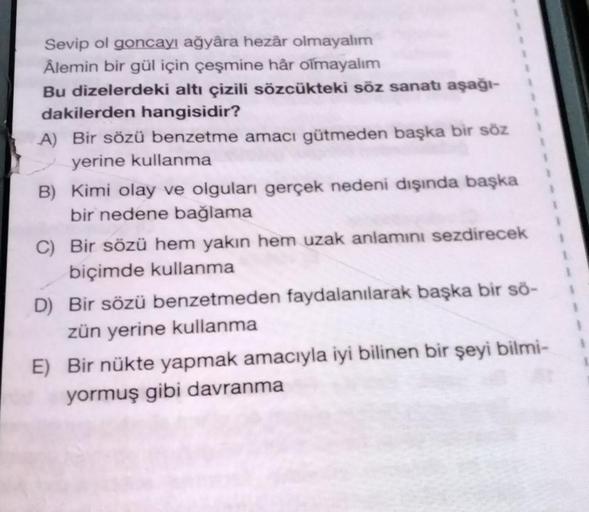 Sevip ol goncayı ağyâra hezâr olmayalım
Âlemin bir gül için çeşmine hår olmayalım
Bu dizelerdeki altı çizili sözcükteki söz sanatı aşağı-
dakilerden hangisidir?
A) Bir sözü benzetme amacı gütmeden başka bir söz
yerine kullanma
B) Kimi olay ve olguları gerç