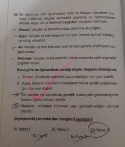 15. Bir öğretmen dört öğrencisine virüs ve ökaryot hücrelerin üre-
mesi hakkında bilgiler vermesini söylemiş ve öğrencilerden
Ahmet, Ayşe, Ali ve Mehmet aşağıdaki cevapları vermiştir.
Ahmet: Virüsler ve hücreler mitoz bölünme ile çoğalır.
-Ayşe: Virüsler ve tüm ökaryot hücreler üremek için bir konakçı-
ya sahip olmalıdır.
+
Ali: Virüsler ve tüm hücreler üremek için genetik materyalini ço-
ğaltmalıdır.
Mehmet: Virüsler ve hücrelerde üreme sırasında zarlı organeller
çoğaltılmalıdır.
Buna göre bu öğrencilerin verdiği bilgiler değerlendirildiğinde,
I. Ahmet, virüslerde çekirdek bulunmadığını bilmiyor olabilir.
II. Ayşe, ökaryot hücrelerin bazılarının hücre içinde çoğalmadı-
ğını bilmiyor olabilir.
H. Ali, virüsler ve hücrelerde genetik materyalin çekirdek içinde
bulunduğunu biliyor olabilir.
-
Mehmet, virüslerin hücresel yapı göstermediğini bilmiyor
olabilir.
biçimindeki yorumlardan hangileri yanlıştır?
A) Yalnız I
D) I ve TV
B) Yalnız II
E) II ve IV
C) Yalnız I