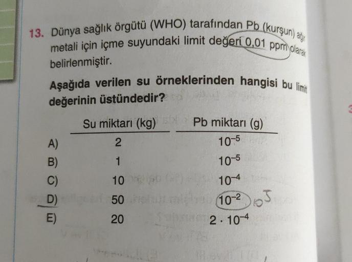 13. Dünya sağlık örgütü (WHO) tarafından Pb (kurşun) ag
metali için içme suyundaki limit değeri 0,01 ppm olarak
belirlenmiştir.
Aşağıda verilen su örneklerinden hangisi bu limit
değerinin üstündedir?
A)
B)
C)
D)
E)
Su miktarı (kg)
2
IT
1
10
50
20
Pb miktar