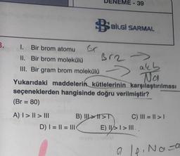 3.
I. Bir brom atomu
II. Bir brom molekülü
III. Bir gram
9 BİLGİ SARMAL
Br2 →>>
akb
Na
Yukarıdaki maddelerin kütlelerinin karşılaştırılması
seçeneklerden hangisinde doğru verilmiştir?
(Br = 80)
A) | > || > ||
brom molekülü →
- 39
B) III>T
D) I= || = || (
C) III = ||>1
E) I>I> III.
ap. Naza