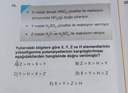 18.
●
X metali derişik HNO3 çözeltisi ile reaksiyon
sonucunda NO₂(g) açığa çıkarıyor.
Y metali H₂SO4 çözeltisi ile reaksiyon vermiyor.
Z metali H₂O ve H₂SO4 ile reaksiyon veriyor.
Yukarıdaki bilgilere göre X, Y, Z ve H elementlerinin
yükseltgenme potansiyellerinin karşılaştırılması
aşağıdakilerden hangisinde doğru verilmiştir?
AZ > H > X > Y
B) Z> X > H>Y
C) Y > H > X > Z
D) X > Y > H > Z
E) X > Y>Z>H
20