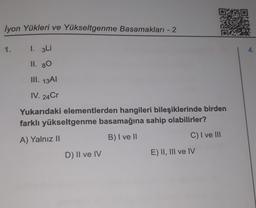 lyon Yükleri ve Yükseltgenme Basamakları - 2
1. 3Li
II. 80
III. 13Al
IV. 24Cr
Yukarıdaki elementlerden hangileri bileşiklerinde birden
farklı yükseltgenme basamağına sahip olabilirler?
A) Yalnız II
B) I ve II
1.
D) II ve IV
C) I ve III
E) II, III ve IV
4.