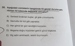 30. Aşağıdaki cümlelerin hangisinde fiil geçişli duruma geti-
rilirken fiil kökünde değişiklik olmuştur?
A) Serbest bırakılan kuşlar, git gide yükseliyordu.
B) Savruldu bir kül gibi yapraklar.
C) Her gönül bir gün sevdiğini kaybeder.
D) Akşama doğru hüzünleri getirdi gönül köşküne.
E) Hiç adın anılmazdı, sesini duymasam.