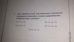 8. OCN, HCOOH ve C₂0 taneciklerindeki C atomlarının
yükseltgenme basamakları sırasıyla aşağıdakilerden
hangisinde doğru verilmiştir?
A) +3, +2, +3
C)-2, +2, -3
E) +3, +2, +2
B) +4, +2, +3
D) +4, +3, +2
AYINLARI