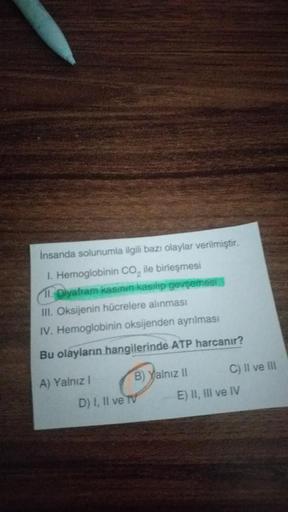 İnsanda solunumla ilgili bazı olaylar verilmiştir.
I. Hemoglobinin CO₂ ile birleşmesi
11. Diyafram kasinin kasılıp gevşemesi
III. Oksijenin hücrelere alınması
IV. Hemoglobinin oksijenden ayrılması
Bu olayların hangilerinde ATP harcanır?
A) Yalnız I
B) Yaln