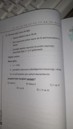 YAYINLARI
10. Bir tane A,B3 iyonu ile ilgili,
.
1D 2E 3E 4.8 5.C 6. C 7. E 8.B 9.E 10. E
.
Toplam elektron sayısı 58 dir.
. Bir A atomunun proton sayısı bir B atomununkinin 2
katıdır.
lyondaki elektron sayısı(e) ile proton sayısı(p)
arasındaki ilişki e = p+2 şeklindedir.
bilgileri veriliyor.
Buna göre,
1. n=+2'dir.
II. lyondaki A atomunun yükseltgenme basamağı +4'dür.
III. A ve B atomları aynı periyot elementleridir.
yargılarından hangileri yanlıştır?
A) Yalnız I
B) Yalnız II
D) I ve III
E) I, II ve III
C) I ve II
lyon
1.