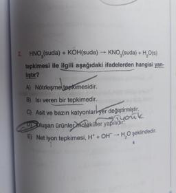 2.
HNO3(suda) + KOH(suda) → KNO3(suda) + H₂O(s)
tepkimesi ile ilgili aşağıdaki ifadelerden hangisi yan-
lıştır?
tepk
tepkimesidir.
A) Nötrleşme
B) Isı veren bir tepkimedir.
C) Asit ve bazın katyonlar yer değiştirmiştir.
you
9)
Oluşan ürünler moleküler yapılıdır!
k
E) Net iyon tepkimesi, H+ + OH → H₂O şeklindedir.
1