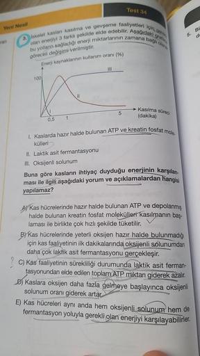 Yeni Nesil
ran
grafin
3. Iskelet kaslanı kasılma ve gevşeme faaliyetleri için gere
bu yolların sağladığı enerji miktarlarının zamana bağlı olara
olan enerjiyi 3 farklı şekilde elde edebilir. Aşağıdaki c
göreceli değişimi verilmiştir.
Enerji kaynaklarının k