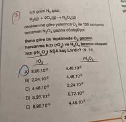 3.
5,6 gram N₂ gazi;
N₂(g) +20₂(g) → N₂O(g)
denklemine göre yeterince O₂ ile 100 saniyede
tamamen N₂O4 gazına dönüşüyor.
Buna göre bu tepkimede O₂ gazının
harcanma hızı (rO₂) ve N₂O4 hazının oluşum
hızı (rN₂O) NŞA kaç L/s'dir? (N: 14)
r0₂
rN₂04
A 8,96.10-2
B) 2,24.10-3
C) 4,48.10-2
D) 3,36.10-2
E) 8,96.10-3
4,48.10-²
4,48.10-3
2,24.10-²
6,72.10-²
4,48.10-3
ayn
tepl
git