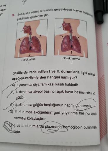 ç ay
aşa-
z?
9. Soluk alıp verme sırasında gerçekleşen olaylar aşağıdaki
şekillerde gösterilmiştir.
Soluk alma
1
Soluk verme
||
Şekillerde ifade edilen I ve II. durumlarla ilgili olarak
aşağıda verilenlerden hangisi yanlıştır?
A) 1. durumda diyafram kası k