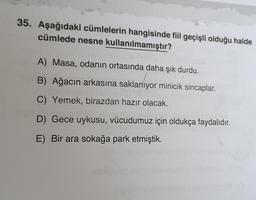 35. Aşağıdaki cümlelerin hangisinde fiil geçişli olduğu halde
cümlede nesne kullanılmamıştır?
A) Masa, odanın ortasında daha şık durdu.
B) Ağacın arkasına saklanıyor minicik sincaplar.
C) Yemek, birazdan hazır olacak.
D) Gece uykusu, vücudumuz için oldukça faydalıdır.
E) Bir ara sokağa park etmiştik.