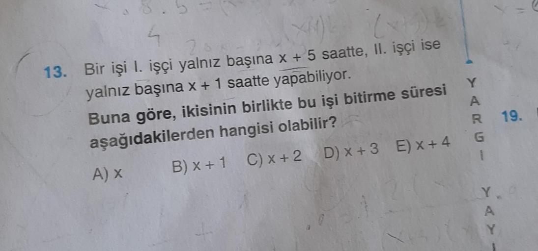 >
n
4
2.
13. Bir işi I. işçi yalnız başına x + 5 saatte, II. işçi ise
yalnız başına x + 1 saatte yapabiliyor.
A) X
Buna göre, ikisinin birlikte bu işi bitirme süresi
aşağıdakilerden hangisi olabilir?
B) x + 1 C) x + 2 D) x+3 E) x +4
Y
AKU-
R 19.
1
A