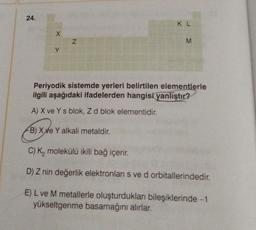 24.
X
N
KL
M
Periyodik sistemde yerleri belirtilen elementlerle
ilgili aşağıdaki ifadelerden hangisi yanlıştır?
A) X ve Ys blok, Z d blok elementidir.
rồi xư
B) XXe Y alkali metaldir.
C) K₂ molekülü ikili bağ içerir.
D) Z nin değerlik elektronları s ve d orbitallerindedir.
E) L ve M metallerle oluşturdukları bileşiklerinde -1
yükseltgenme basamağını alırlar.