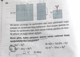 23.
4x cm
2X
A 16x²-9y²
C) 16x²-2(xy +9y²)
2x
3y
Bir kenar uzunluğu 4x santimetre olan kare şeklindeki kağıt
parçası ok yönlerinde ikiye katlanıyor. Son oluşan şekilde bir
kenarı 3y santimetre olan kare parça makas yardımı ile kesi-
lip atılıyor ve kağıt tekrar açılıyor.
2x
Buna göre, kalan parçanın alanını veren cebirsel ifade
aşağıdakilerden hangisidir?
E) 36xy
B) 4(2x + 3y).(2x - 3y)
D) 4x² - 12xy +9y²