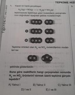 OP00-11.03KT07
Testokullor
1.
Kapalı bir kapta gerçekleşen
N₂O(g) + NO(g)
N₂(g) + NO₂(g)
tepkimesinde tepkimeye giren moleküllerin çarpışmala-
rının doğrultuları aşağıdaki şekilde modellenmiştir.
1
III
NNO
ONN
BKS
D) I ve II
HEY
ONN
NN
O
NO
NO
Tepkime ürünleri olan N₂ ve NO₂ moleküllerinin model-
leri ise
B) Yalnız II
TEPKİME HIZI
3.
ON
NEY PAL
N DOMS
O
song minsanlegge
şeklinde gösterilebilir.blo a. Jiem to,0
Stueulo obohi
Buna göre reaktiflerin hangi çarpışmaları sonunda
N₂ ve NO₂ ürünlerini vermek üzere tepkime gerçek-
leşebilir?
2
A) Yalnız I
35
E) I ve III
C) Yalnız III